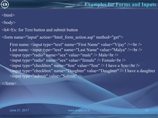 June 21, 2017 www.snipe.co.in 64
<html>
<body>
<h4>Ex: for Text button and submit button
<form name="input" action="html_form_action.asp" method="get">
First name: <input type="text" name="First Name" value="Vijay" /><br />
Last name: <input type="text" name="Last Name" value="Malya" /><br />
<input type="radio" name="sex" value="male" /> Male<br />
<input type="radio" name="sex" value="female" /> Female<br />
<input type="checkbox" name="Son" value="Son" /> I have a Son</br />
<input type="checkbox" name="Daughter" value="Daughter" /> I have a daughter
<input type="submit" value="Submit" />
</form>
Examples for Forms and Inputs
 