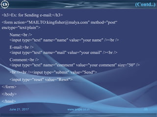 June 21, 2017 www.snipe.co.in 65
<h3>Ex: for Sending e-mail:</h3>
<form action="MAILTO:kingfisher@malya.com" method="post“
enctype="text/plain">
Name:<br />
<input type="text" name="name" value="your name" /><br />
E-mail:<br />
<input type="text" name="mail" value="your email" /><br />
Comment:<br />
<input type="text" name="comment" value="your comment" size="50" />
<br /><br /><input type="submit" value="Send">
<input type="reset" value="Reset">
</form>
</body>
</html>
(Contd..)
 