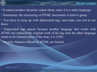 June 21, 2017 www.snipe.co.in 7
Disadvantages
• It cannot produce dynamic output alone, since it is a static language.
• Sometimes, the structuring of HTML documents is hard to grasp.
• You have to keep up with deprecated tags, and make sure not to use
them.
• Deprecated tags appear because another language that works with
HTML has replaced the original work of the tag; thus the other language
needs to be learned (most of the time, it is CSS)
• Security features offered by HTML are limited.
 