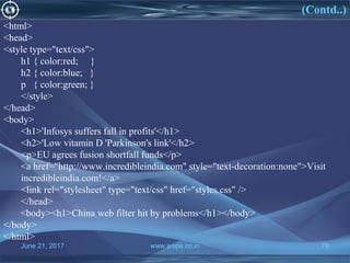 June 21, 2017 www.snipe.co.in 75
(Contd..)
June 21, 2017 www.snipe.co.in 75
<html>
<head>
<style type="text/css">
h1 { color:red; }
h2 { color:blue; }
p { color:green; }
</style>
</head>
<body>
<h1>'Infosys suffers fall in profits'</h1>
<h2>'Low vitamin D 'Parkinson's link'</h2>
<p>EU agrees fusion shortfall funds</p>
<a href="http://www.incredibleindia.com" style="text-decoration:none">Visit
incredibleindia.com!</a>
<link rel="stylesheet" type="text/css" href="styles.css" />
</head>
<body><h1>China web filter hit by problems</h1></body>
</body>
</html>
 