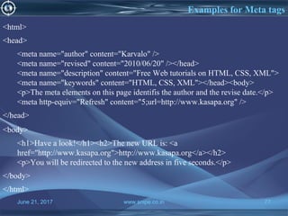 June 21, 2017 www.snipe.co.in 77
Examples for Meta tags
June 21, 2017 www.snipe.co.in 77
<html>
<head>
<meta name="author" content="Karvalo" />
<meta name="revised" content="2010/06/20" /></head>
<meta name="description" content="Free Web tutorials on HTML, CSS, XML">
<meta name="keywords" content="HTML, CSS, XML"></head><body>
<p>The meta elements on this page identifis the author and the revise date.</p>
<meta http-equiv="Refresh" content="5;url=http://www.kasapa.org" />
</head>
<body>
<h1>Have a look!</h1><h2>The new URL is: <a
href="http://www.kasapa.org">http://www.kasapa.org</a></h2>
<p>You will be redirected to the new address in five seconds.</p>
</body>
</html>
 