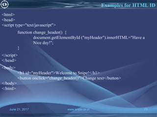 June 21, 2017 www.snipe.co.in 79
Examples for HTML ID
June 21, 2017 www.snipe.co.in 79
<html>
<head>
<script type="text/javascript">
function change_header() {
document.getElementById ("myHeader").innerHTML="Have a
Nice day!";
}
</script>
</head>
<body>
<h1 id="myHeader">Welcome to Snipe!</h1>
<button onclick="change_header()">Change text</button>
</body>
</html>
 