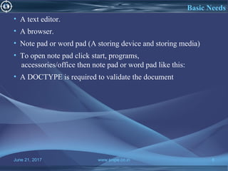 June 21, 2017 www.snipe.co.in 8
What is HTMLBasic Needs
• A text editor.
• A browser.
• Note pad or word pad (A storing device and storing media)
• To open note pad click start, programs,
accessories/office then note pad or word pad like this:
• A DOCTYPE is required to validate the document
 