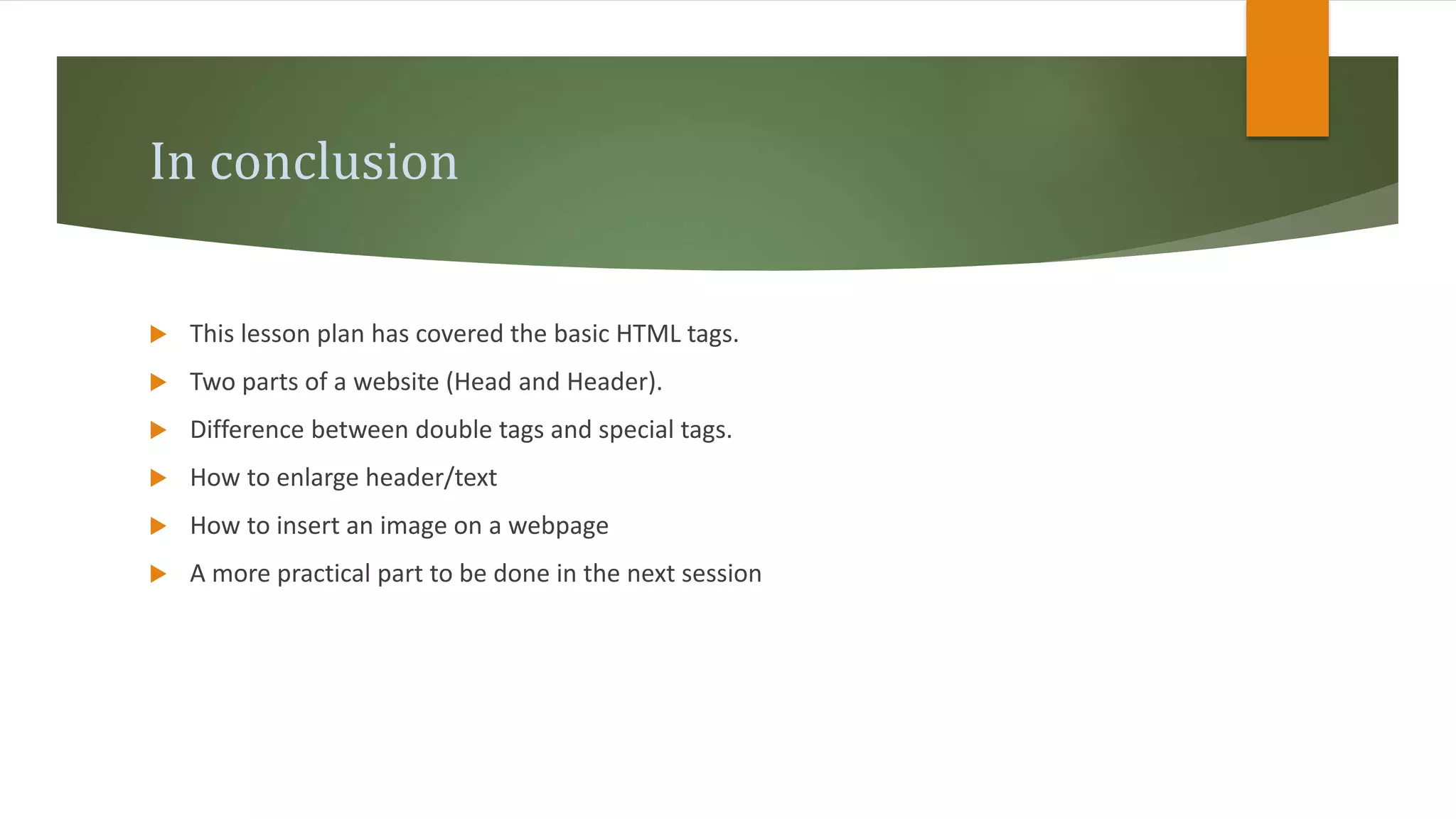 In conclusion
 This lesson plan has covered the basic HTML tags.
 Two parts of a website (Head and Header).
 Difference between double tags and special tags.
 How to enlarge header/text
 How to insert an image on a webpage
 A more practical part to be done in the next session
 