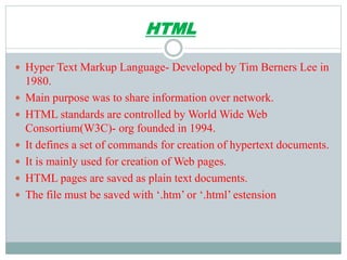 HTML
 Hyper Text Markup Language- Developed by Tim Berners Lee in
1980.
 Main purpose was to share information over network.
 HTML standards are controlled by World Wide Web
Consortium(W3C)- org founded in 1994.
 It defines a set of commands for creation of hypertext documents.
 It is mainly used for creation of Web pages.
 HTML pages are saved as plain text documents.
 The file must be saved with ‘.htm’ or ‘.html’ estension
 