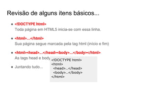Revisão de alguns itens básicos...
● <!DOCTYPE html>
Toda página em HTML5 inicia-se com essa linha.
● <html>...</html>
Sua página segue marcada pela tag html (início e fim)
● <html><head>...</head><body>...</body></html>
As tags head e body representam sua página.
● Juntando tudo...
<!DOCTYPE html>
<html>
<head>...</head>
<body>...</body>
</html>
 