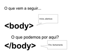 O que vem a seguir...
<body>
O que podemos por aqui?
</body>
Início, abertura
Fim, fechamento
 