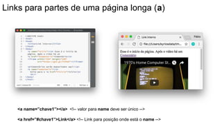 Links para partes de uma página longa (a)
<a name=”chave1”></a> <!-- valor para name deve ser único -->
<a href=”#chave1”>Link</a> <!-- Link para posição onde está o name -->
 