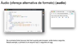 Áudio (ofereça alternativa de formato) (audio)
Se a primeira fonte (source) não tiver suporte pelo browser, então tente o seguinte.
Nesse exemplo, o primeiro é um arquivo mp3, o seguinte um ogg.
 