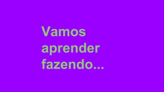 Vamos
aprender
fazendo...
 