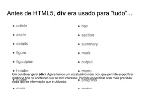 Antes de HTML5, div era usado para “tudo”...
● nav
● section
● summary
● mark
● output
● menu
● progress
● article
● aside
● details
● figure
● figcatpion
● header
● footer
Um contêiner geral (div). Agora temos um vocabulário mais rico, que permite especificar
melhor o tipo de contêiner que se tem interesse. Permite especificar com mais precisão
cada tipo de informação que é utilizada.
 
