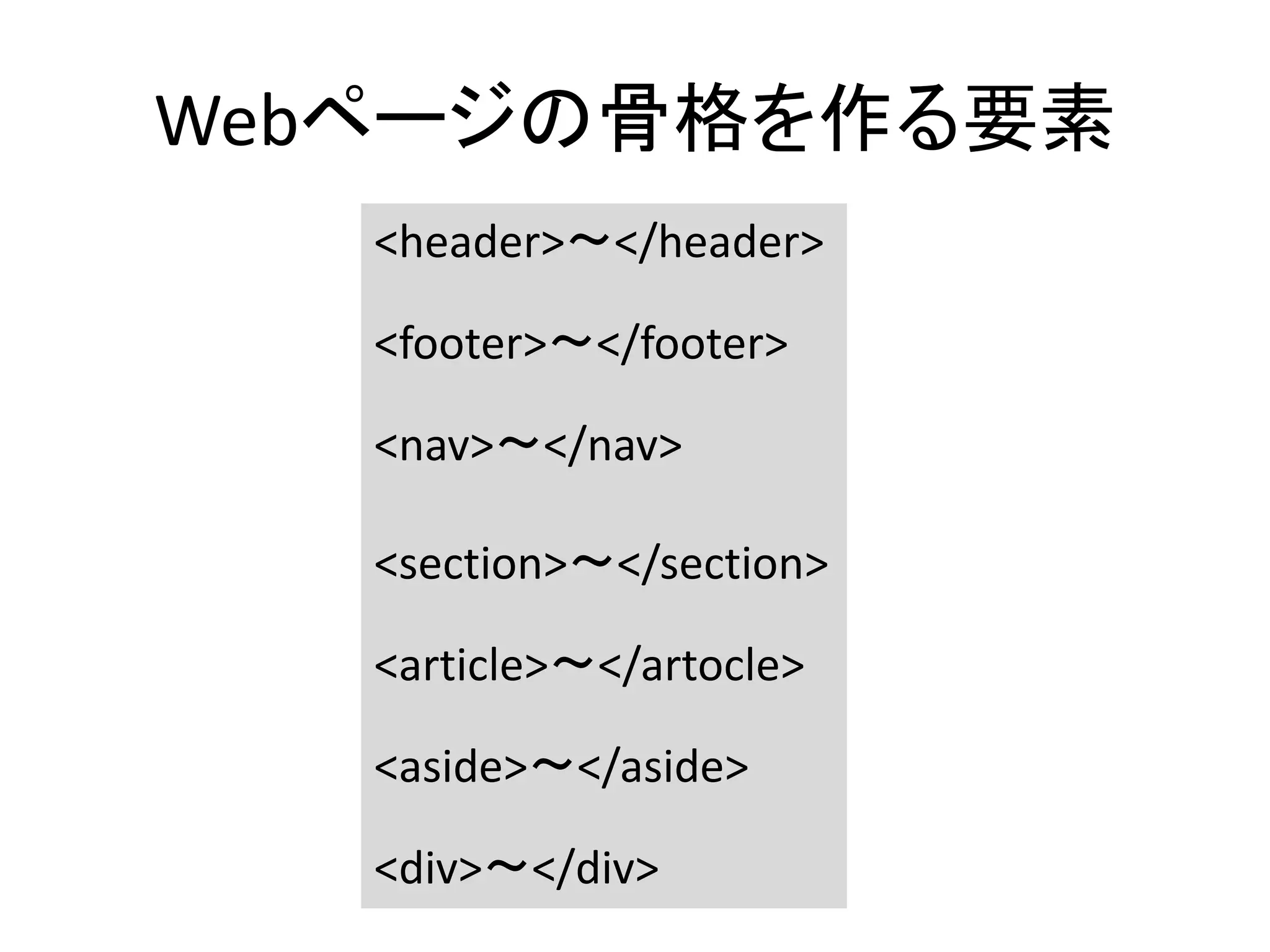 Webページの骨格を作る要素
<header>〜</header>
<footer>〜</footer>
<nav>〜</nav>
<section>〜</section>
<article>〜</artocle>
<aside>〜</aside>
<div>〜</div>
 