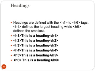 Headings
11
 Headings are defined with the <h1> to <h6> tags.
<h1> defines the largest heading while <h6>
defines the smallest.
 <h1>This is a heading</h1>
 <h2>This is a heading</h2>
 <h3>This is a heading</h3>
 <h4>This is a heading</h4>
 <h5>This is a heading</h5>
 <h6> This is a heading</h6>
 