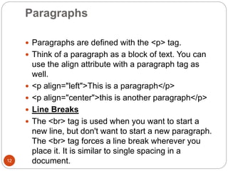Paragraphs
12
 Paragraphs are defined with the <p> tag.
 Think of a paragraph as a block of text. You can
use the align attribute with a paragraph tag as
well.
 <p align="left">This is a paragraph</p>
 <p align="center">this is another paragraph</p>
 Line Breaks
 The <br> tag is used when you want to start a
new line, but don't want to start a new paragraph.
The <br> tag forces a line break wherever you
place it. It is similar to single spacing in a
document.
 