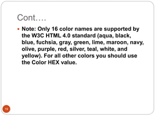 Cont….
19
 Note: Only 16 color names are supported by
the W3C HTML 4.0 standard (aqua, black,
blue, fuchsia, gray, green, lime, maroon, navy,
olive, purple, red, silver, teal, white, and
yellow). For all other colors you should use
the Color HEX value.
 