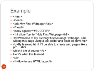 Example
23
 <html>
 <head>
 <title>My First Webpage</title>
 </head>
 <body bgcolor="#EDDD9E">
 <h1 align="center">My First Webpage</h1>
 <p>Welcome to my <strong>first</strong> webpage. I am
writing this page using a text editor and plain old html.</p>
 <p>By learning html, I'll be able to create web pages like a
pro....<br>
 which I am of course.</p>
 Here's what I've learned:
 <ul>
 <li>How to use HTML tags</li>
 
