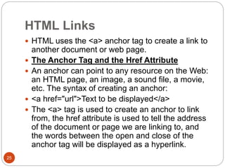 HTML Links
25
 HTML uses the <a> anchor tag to create a link to
another document or web page.
 The Anchor Tag and the Href Attribute
 An anchor can point to any resource on the Web:
an HTML page, an image, a sound file, a movie,
etc. The syntax of creating an anchor:
 <a href="url">Text to be displayed</a>
 The <a> tag is used to create an anchor to link
from, the href attribute is used to tell the address
of the document or page we are linking to, and
the words between the open and close of the
anchor tag will be displayed as a hyperlink.
 