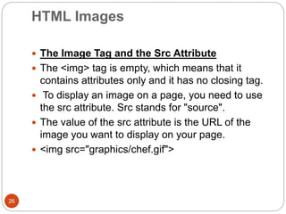 HTML Images
26
 The Image Tag and the Src Attribute
 The <img> tag is empty, which means that it
contains attributes only and it has no closing tag.
 To display an image on a page, you need to use
the src attribute. Src stands for "source".
 The value of the src attribute is the URL of the
image you want to display on your page.
 <img src="graphics/chef.gif">
 