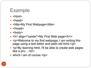 Example
27
 <html>
 <head>
 <title>My First Webpage</title>
 </head>
 <body>
 <h1 align="center">My First Web page</h1>
 <p>Welcome to my first webpage. I am writing this
page using a text editor and plain old html.</p>
 <p>By learning html, I'll be able to create web pages
like a pro....<br>
 which I am of course.</p>
 
