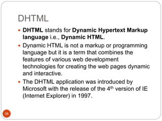 DHTML
38
 DHTML stands for Dynamic Hypertext Markup
language i.e., Dynamic HTML.
 Dynamic HTML is not a markup or programming
language but it is a term that combines the
features of various web development
technologies for creating the web pages dynamic
and interactive.
 The DHTML application was introduced by
Microsoft with the release of the 4th version of IE
(Internet Explorer) in 1997.
 