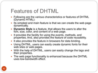 Features of DHTML
42
 Following are the various characteristics or features of DHTML
(Dynamic HTML):
 Its simplest and main feature is that we can create the web page
dynamically.
 Dynamic Style is a feature, that allows the users to alter the
font, size, color, and content of a web page.
 It provides the facility for using the events, methods, and
properties. And, also provides the feature of code reusability.
 It also provides the feature in browsers for data binding.
 Using DHTML, users can easily create dynamic fonts for their
web sites or web pages.
 With the help of DHTML, users can easily change the tags and
their properties.
 The web page functionality is enhanced because the DHTML
uses low-bandwidth effect.
 