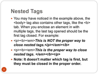Nested Tags
8
 You may have noticed in the example above, the
<body> tag also contains other tags, like the <b>
tab. When you enclose an element in with
multiple tags, the last tag opened should be the
first tag closed. For example:
 <p><b><em>This is NOT the proper way to
close nested tags.</p></em></b>
 <p><b><em>This is the proper way to close
nested tags. </em></b></p>
 Note: It doesn't matter which tag is first, but
they must be closed in the proper order.
 