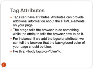 Tag Attributes
9
 Tags can have attributes. Attributes can provide
additional information about the HTML elements
on your page.
 The <tag> tells the browser to do something,
while the attribute tells the browser how to do it.
 For instance, if we add the bgcolor attribute, we
can tell the browser that the background color of
your page should be blue,
 like this: <body bgcolor="blue">.
 