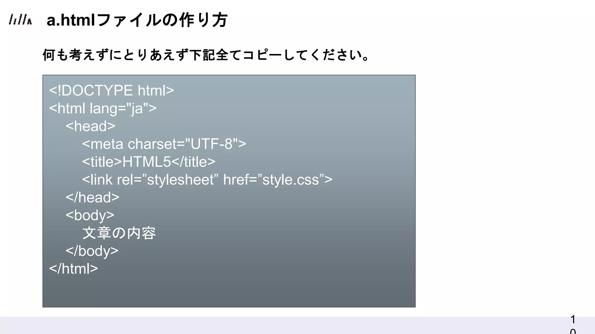 1
a.htmlファイルの作り方
何も考えずにとりあえず下記全てコピーしてください。
<!DOCTYPE html>
<html lang="ja">
<head>
<meta charset="UTF-8">
<title>HTML5</title>
<link rel=”stylesheet” href=”style.css”>
</head>
<body>
文章の内容
</body>
</html>
 