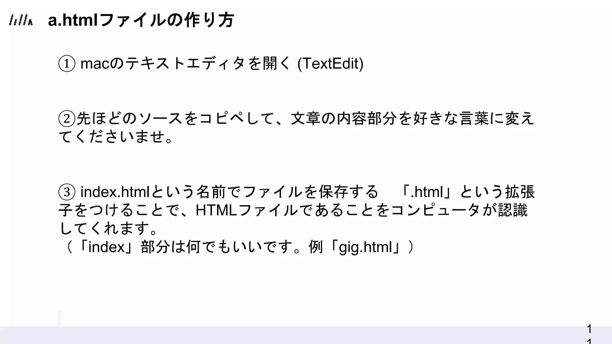 1
① macのテキストエディタを開く (TextEdit)
②先ほどのソースをコピペして、文章の内容部分を好きな言葉に変え
てくださいませ。
③ index.htmlという名前でファイルを保存する 「.html」という拡張
子をつけることで、HTMLファイルであることをコンピュータが認識
してくれます。
（「index」部分は何でもいいです。例「gig.html」）
a.htmlファイルの作り方
 