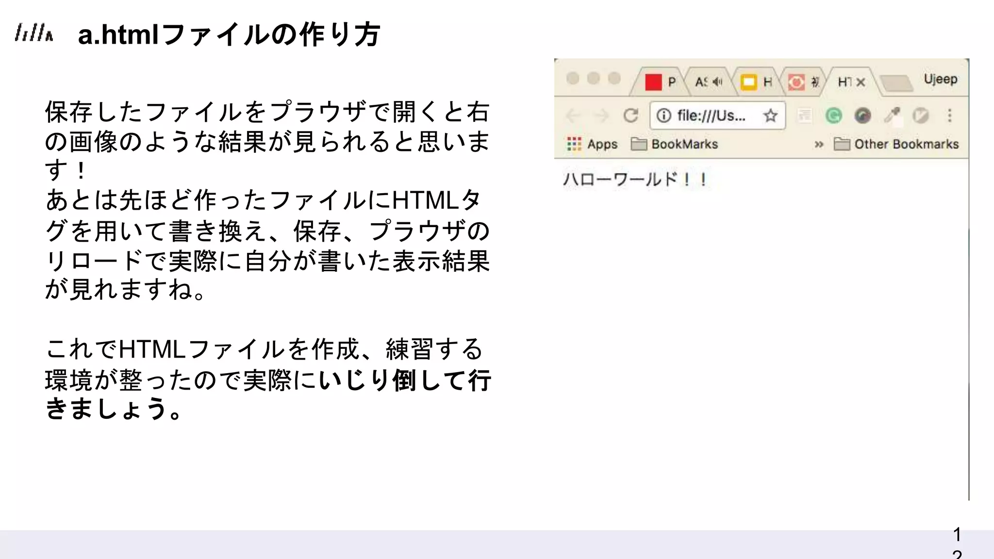 1
保存したファイルをプラウザで開くと右
の画像のような結果が見られると思いま
す！
あとは先ほど作ったファイルにHTMLタ
グを用いて書き換え、保存、プラウザの
リロードで実際に自分が書いた表示結果
が見れますね。
これでHTMLファイルを作成、練習する
環境が整ったので実際にいじり倒して行
きましょう。
a.htmlファイルの作り方
 