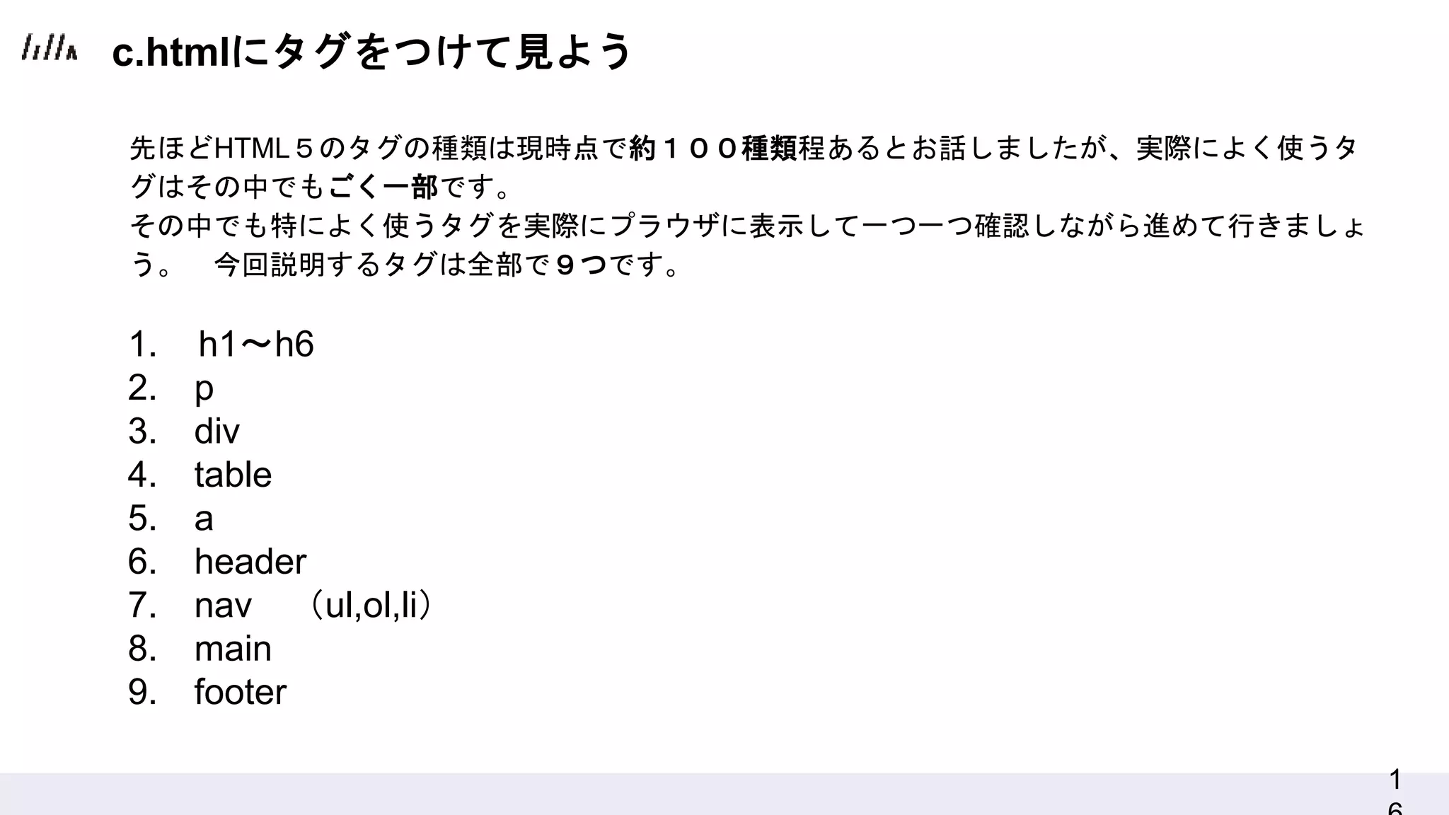 1
c.htmlにタグをつけて見よう
1. h1〜h6
2. p
3. div
4. table
5. a
6. header
7. nav （ul,ol,li）
8. main
9. footer
先ほどHTML５のタグの種類は現時点で約１００種類程あるとお話しましたが、実際によく使うタ
グはその中でもごく一部です。
その中でも特によく使うタグを実際にプラウザに表示して一つ一つ確認しながら進めて行きましょ
う。 今回説明するタグは全部で９つです。
 