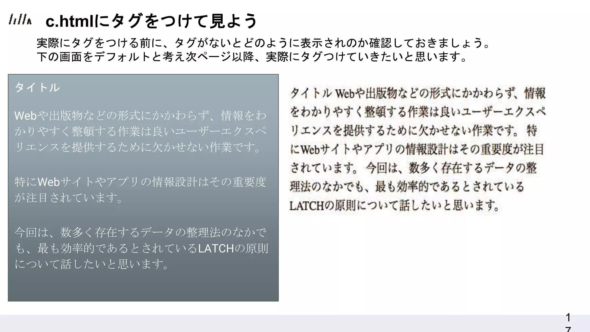 1
実際にタグをつける前に、タグがないとどのように表示されのか確認しておきましょう。
下の画面をデフォルトと考え次ページ以降、実際にタグつけていきたいと思います。
タイトル
Webや出版物などの形式にかかわらず、情報をわ
かりやすく整頓する作業は良いユーザーエクスペ
リエンスを提供するために欠かせない作業です。
特にWebサイトやアプリの情報設計はその重要度
が注目されています。
今回は、数多く存在するデータの整理法のなかで
も、最も効率的であるとされているLATCHの原則
について話したいと思います。
c.htmlにタグをつけて見よう
 