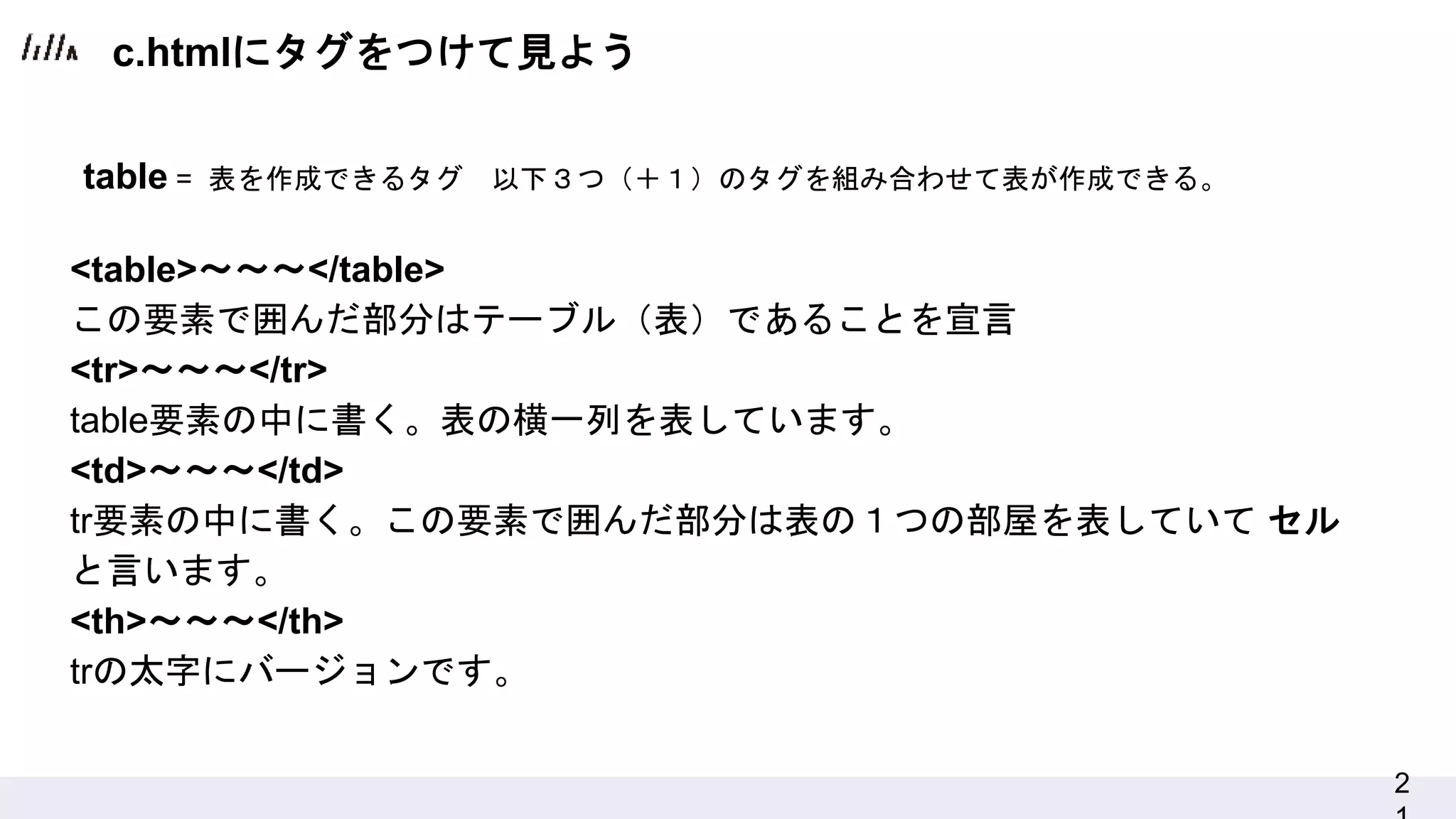 2
<table>～～～</table>
この要素で囲んだ部分はテーブル（表）であることを宣言
<tr>～～～</tr>
table要素の中に書く。表の横一列を表しています。
<td>～～～</td>
tr要素の中に書く。この要素で囲んだ部分は表の１つの部屋を表していて セル
と言います。
<th>～～～</th>
trの太字にバージョンです。
table = 表を作成できるタグ 以下３つ（＋１）のタグを組み合わせて表が作成できる。
c.htmlにタグをつけて見よう
 