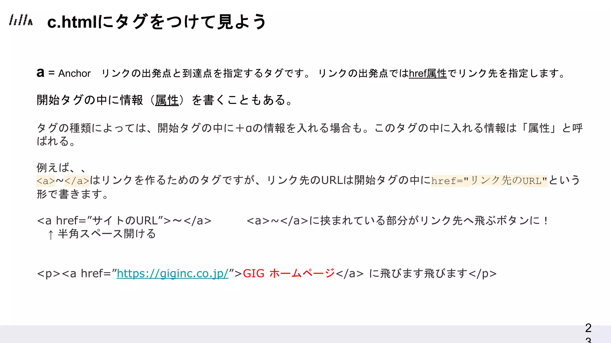 2
a = Anchor リンクの出発点と到達点を指定するタグです。 リンクの出発点ではhref属性でリンク先を指定します。
開始タグの中に情報（属性）を書くこともある。
タグの種類によっては、開始タグの中に＋αの情報を入れる場合も。このタグの中に入れる情報は「属性」と呼
ばれる。
例えば、、
<a>~</a>はリンクを作るためのタグですが、リンク先のURLは開始タグの中にhref="リンク先のURL"という
形で書きます。
<a href=”サイトのURL”>〜</a> <a>~</a>に挟まれている部分がリンク先へ飛ぶボタンに！
↑ 半角スペース開ける
<p><a href=”https://giginc.co.jp/”>GIG ホームページ</a> に飛びます飛びます</p>
c.htmlにタグをつけて見よう
 