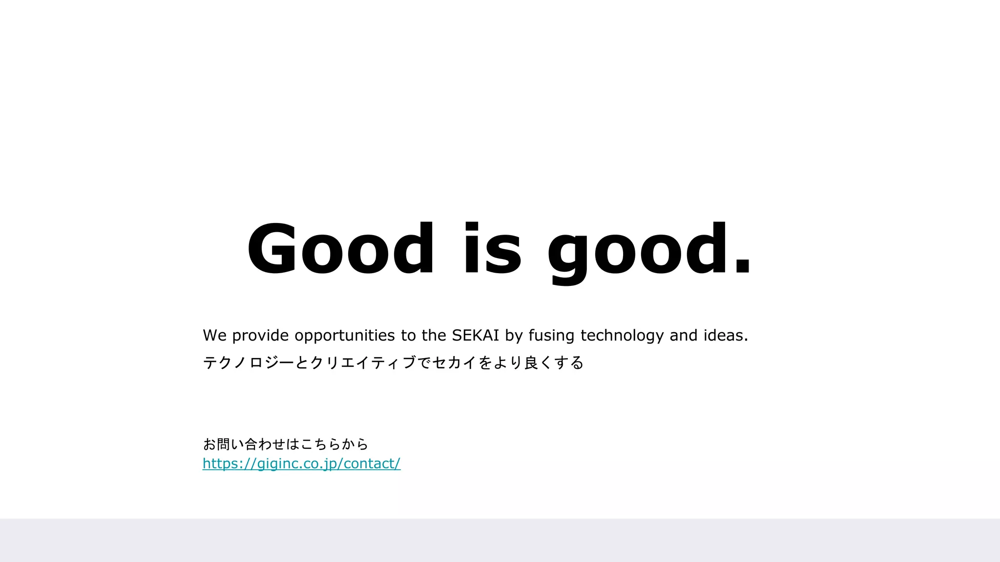 Good is good.
We provide opportunities to the SEKAI by fusing technology and ideas.
テクノロジーとクリエイティブでセカイをより良くする
お問い合わせはこちらから
https://giginc.co.jp/contact/
 