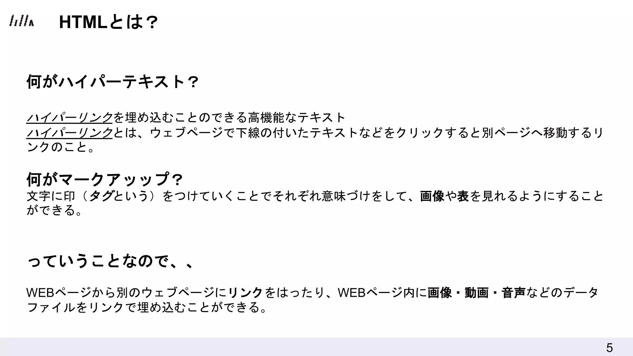 5
何がハイパーテキスト？
ハイパーリンクを埋め込むことのできる高機能なテキスト
ハイパーリンクとは、ウェブページで下線の付いたテキストなどをクリックすると別ページへ移動するリ
ンクのこと。
何がマークアッップ？
文字に印（タグという）をつけていくことでそれぞれ意味づけをして、画像や表を見れるようにすること
ができる。
っていうことなので、、
WEBページから別のウェブページにリンクをはったり、WEBページ内に画像・動画・音声などのデータ
ファイルをリンクで埋め込むことができる。
HTMLとは？
 