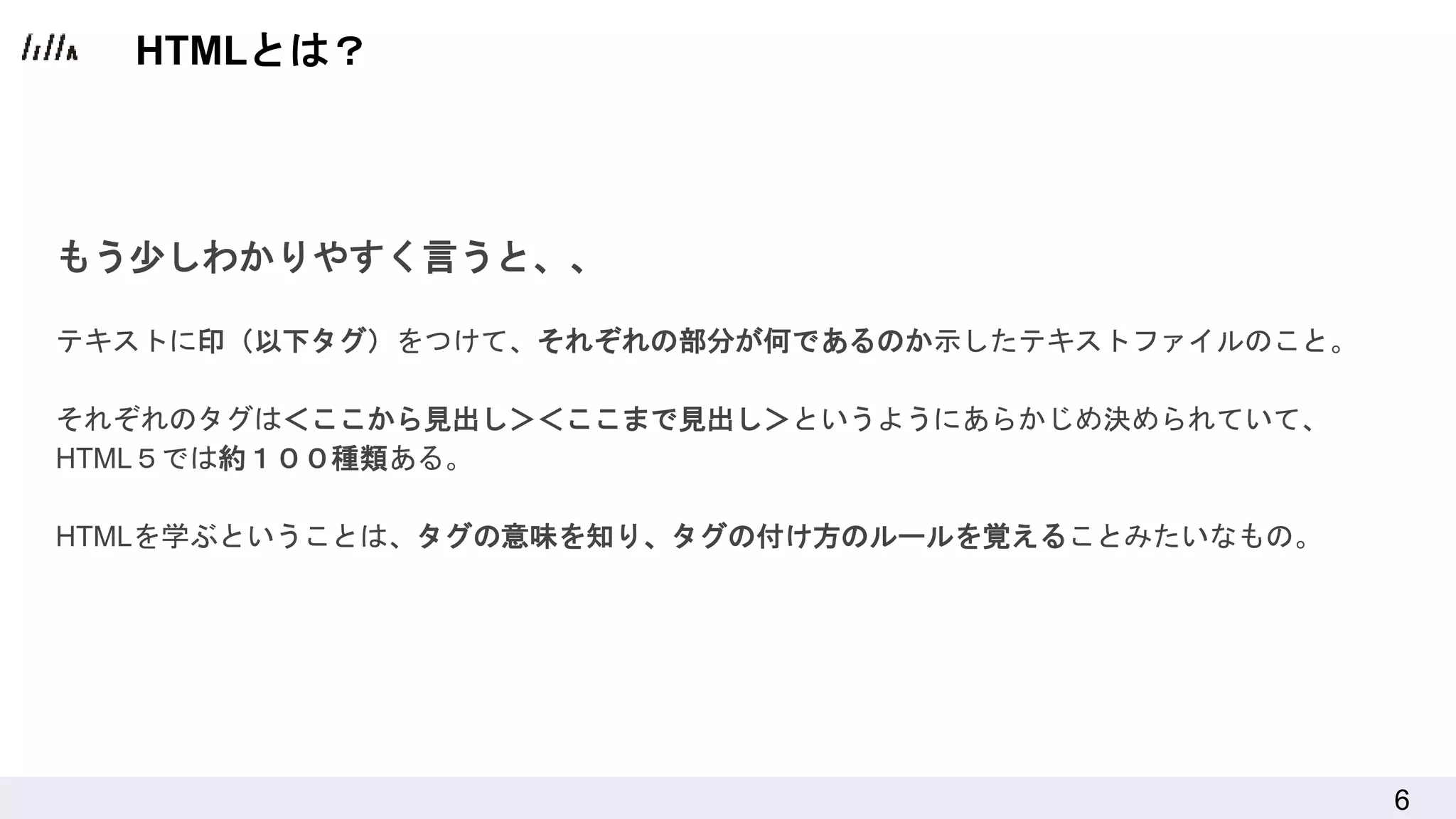 6
もう少しわかりやすく言うと、、
テキストに印（以下タグ）をつけて、それぞれの部分が何であるのか示したテキストファイルのこと。
それぞれのタグは＜ここから見出し＞＜ここまで見出し＞というようにあらかじめ決められていて、
HTML５では約１００種類ある。
HTMLを学ぶということは、タグの意味を知り、タグの付け方のルールを覚えることみたいなもの。
HTMLとは？
 