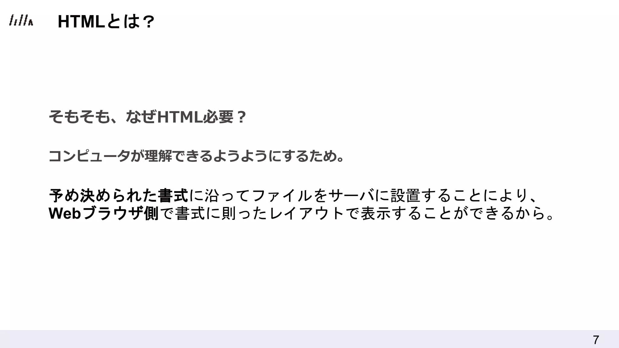 7
そもそも、なぜHTML必要？
コンピュータが理解できるようようにするため。
予め決められた書式に沿ってファイルをサーバに設置することにより、
Webブラウザ側で書式に則ったレイアウトで表示することができるから。
HTMLとは？
 