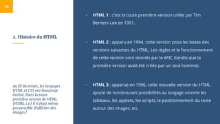 2. Histoire du HTML
▫ HTML 1 : c'est la toute première version créée par Tim
Berners-Lee en 1991.
▫ HTML 2 : apparu en 1994, cette version posa les bases des
versions suivantes du HTML. Les règles et le fonctionnement
de cette version sont donnés par le W3C (tandis que la
première version avait été créée par un seul homme).
▫ HTML 3 : apparue en 1996, cette nouvelle version du HTML
ajoute de nombreuses possibilités au langage comme les
tableaux, les applets, les scripts, le positionnement du texte
autour des images, etc.
10
Au fil du temps, les langages
HTML et CSS ont beaucoup
évolué. Dans la toute
première version de HTML
(HTML 1.0) il n'était même
pas possible d'afficher des
images !
 