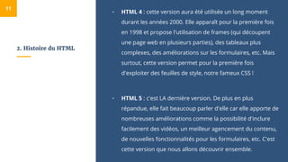 2. Histoire du HTML
▫ HTML 4 : cette version aura été utilisée un long moment
durant les années 2000. Elle apparaît pour la première fois
en 1998 et propose l'utilisation de frames (qui découpent
une page web en plusieurs parties), des tableaux plus
complexes, des améliorations sur les formulaires, etc. Mais
surtout, cette version permet pour la première fois
d'exploiter des feuilles de style, notre fameux CSS !
▫ HTML 5 : c'est LA dernière version. De plus en plus
répandue, elle fait beaucoup parler d'elle car elle apporte de
nombreuses améliorations comme la possibilité d'inclure
facilement des vidéos, un meilleur agencement du contenu,
de nouvelles fonctionnalités pour les formulaires, etc. C'est
cette version que nous allons découvrir ensemble.
11
 