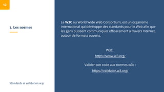 3. Les normes
Le W3C ou World Wide Web Consortium, est un organisme
international qui développe des standards pour le Web afin que
les gens puissent communiquer efficacement à travers Internet,
autour de formats ouverts.
W3C :
https://www.w3.org/
Valider son code aux normes w3c :
https://validator.w3.org/
12
Standards et validation w3c
 