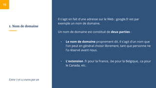1. Nom de domaine
Il s'agit en fait d'une adresse sur le Web : google.fr est par
exemple un nom de domaine.
Un nom de domaine est constitué de deux parties :
▫ Le nom de domaine proprement dit. Il s'agit d'un nom que
l'on peut en général choisir librement, tant que personne ne
l'a réservé avant nous.
▫ L'extension .fr pour la France, .be pour la Belgique, .ca pour
le Canada, etc.
15
Entre 7 et 12 euros par an
 