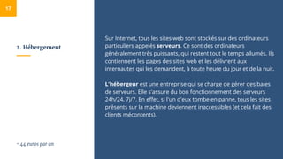 2. Hébergement
Sur Internet, tous les sites web sont stockés sur des ordinateurs
particuliers appelés serveurs. Ce sont des ordinateurs
généralement très puissants, qui restent tout le temps allumés. Ils
contiennent les pages des sites web et les délivrent aux
internautes qui les demandent, à toute heure du jour et de la nuit.
L'hébergeur est une entreprise qui se charge de gérer des baies
de serveurs. Elle s'assure du bon fonctionnement des serveurs
24h/24, 7j/7. En effet, si l'un d'eux tombe en panne, tous les sites
présents sur la machine deviennent inaccessibles (et cela fait des
clients mécontents).
17
~ 44 euros par an
 