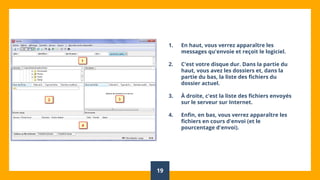 19
1. En haut, vous verrez apparaître les
messages qu'envoie et reçoit le logiciel.
2. C'est votre disque dur. Dans la partie du
haut, vous avez les dossiers et, dans la
partie du bas, la liste des fichiers du
dossier actuel.
3. À droite, c'est la liste des fichiers envoyés
sur le serveur sur Internet.
4. Enfin, en bas, vous verrez apparaître les
fichiers en cours d'envoi (et le
pourcentage d'envoi).
 