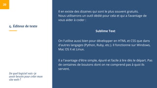4. Éditeur de texte
Il en existe des dizaines qui sont le plus souvent gratuits.
Nous utiliserons un outil dédié pour cela et qui a l’avantage de
vous aider à coder :
Sublime Text
On l'utilise aussi bien pour développer en HTML et CSS que dans
d'autres langages (Python, Ruby, etc.). Il fonctionne sur Windows,
Mac OS X et Linux.
Il a l'avantage d'être simple, épuré et facile à lire dès le départ. Pas
de centaines de boutons dont on ne comprend pas à quoi ils
servent.
20
De quel logiciel vais-je
avoir besoin pour créer mon
site web ?
 