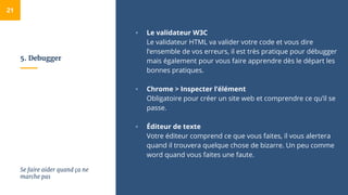 5. Debugger
▫ Le validateur W3C
Le validateur HTML va valider votre code et vous dire
l’ensemble de vos erreurs, il est très pratique pour débugger
mais également pour vous faire apprendre dès le départ les
bonnes pratiques.
▫ Chrome > Inspecter l’élément
Obligatoire pour créer un site web et comprendre ce qu’il se
passe.
▫ Éditeur de texte
Votre éditeur comprend ce que vous faites, il vous alertera
quand il trouvera quelque chose de bizarre. Un peu comme
word quand vous faites une faute.
21
Se faire aider quand ça ne
marche pas
 