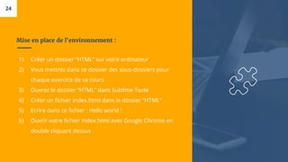 Mise en place de l'environnement :
1) Créer un dossier “HTML” sur votre ordinateur
2) Vous mettrez dans ce dossier des sous-dossiers pour
chaque exercice de ce cours
3) Ouvrez le dossier “HTML” dans Sublime Texte
4) Créer un fichier index.html dans le dossier “HTML”
5) Ecrire dans ce fichier : Hello world !
6) Ouvrir votre fichier index.html avec Google Chrome en
double cliquant dessus
24
 