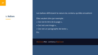 1. Balises
Les balises définissent la nature du contenu qu'elles encadrent
Elles veulent dire par exemple :
« Ceci est le titre de la page »,
« Ceci est une image »,
« Ceci est un paragraphe de texte »,
Etc.
<balise>Mon contenu</balise>
27
 