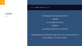 1. Balises
<titre>Mon titre</titre>
On distingue une balise ouvrante :
<titre>
et une balise fermante :
</titre>
qui indique que le titre se termine.
Cela signifie pour l'ordinateur que tout ce qui n'est pas entre ces
deux balises… n'est pas un titre !
28
 