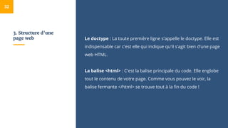3. Structure d’une
page web Le doctype : La toute première ligne s'appelle le doctype. Elle est
indispensable car c'est elle qui indique qu'il s'agit bien d'une page
web HTML.
La balise <html> : C'est la balise principale du code. Elle englobe
tout le contenu de votre page. Comme vous pouvez le voir, la
balise fermante </html> se trouve tout à la fin du code !
32
 